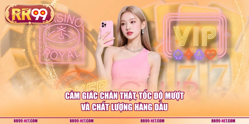 Cảm giác chân thật, tốc độ mượt và chất lượng hàng đầu